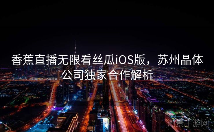 香蕉直播无限看丝瓜iOS版，苏州晶体公司独家合作解析