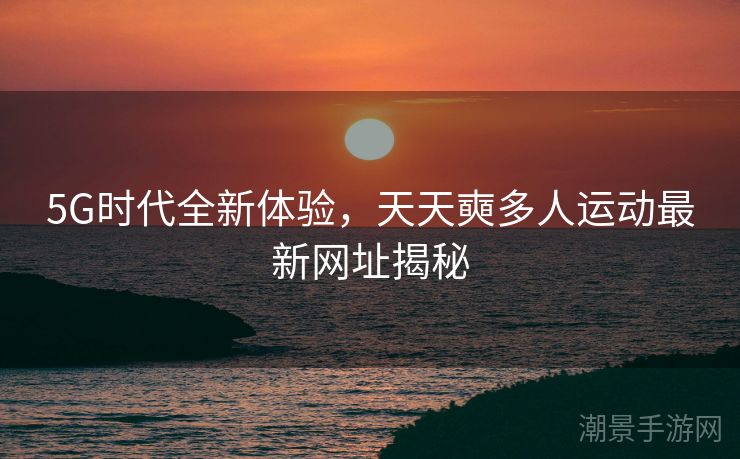 5G时代全新体验，天天奭多人运动最新网址揭秘