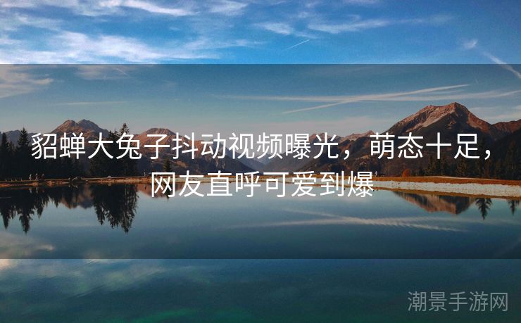 貂蝉大兔子抖动视频曝光，萌态十足，网友直呼可爱到爆