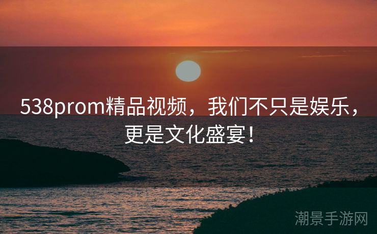 538prom精品视频，我们不只是娱乐，更是文化盛宴！
