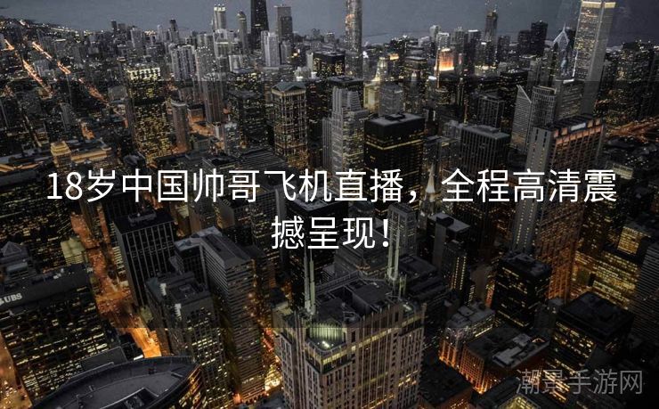 18岁中国帅哥飞机直播，全程高清震撼呈现！