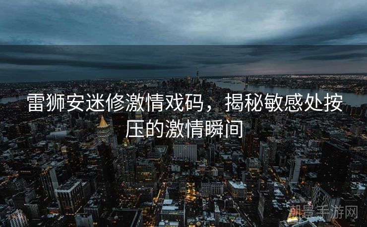雷狮安迷修激情戏码，揭秘敏感处按压的激情瞬间