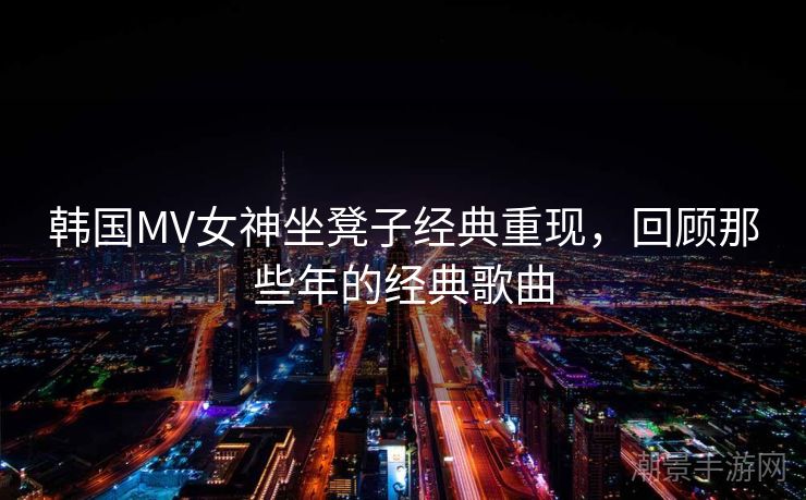 韩国MV女神坐凳子经典重现，回顾那些年的经典歌曲