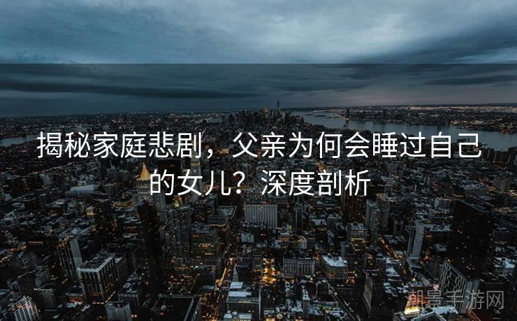 揭秘家庭悲剧，父亲为何会睡过自己的女儿？深度剖析