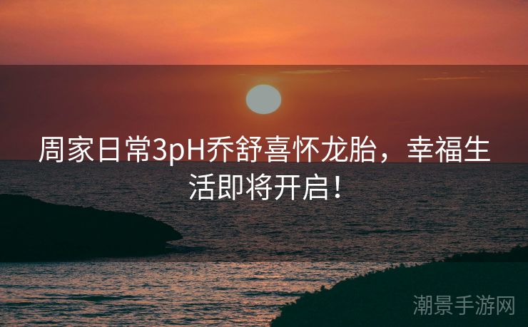 周家日常3pH乔舒喜怀龙胎，幸福生活即将开启！