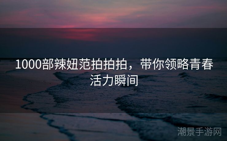 1000部辣妞范拍拍拍，带你领略青春活力瞬间
