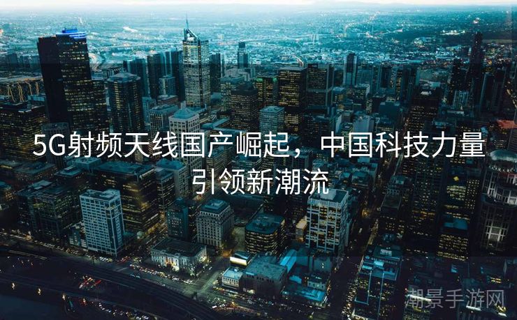 5G射频天线国产崛起，中国科技力量引领新潮流