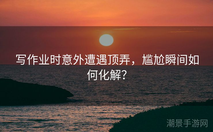 写作业时意外遭遇顶弄，尴尬瞬间如何化解？