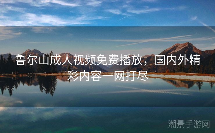 鲁尔山成人视频免费播放，国内外精彩内容一网打尽