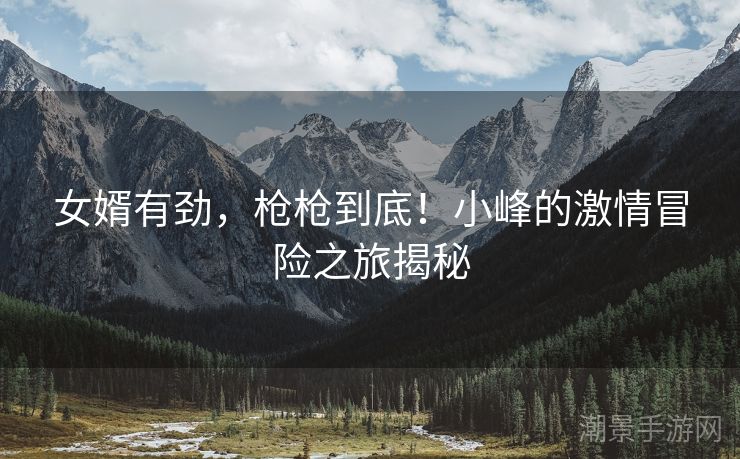 女婿有劲，枪枪到底！小峰的激情冒险之旅揭秘