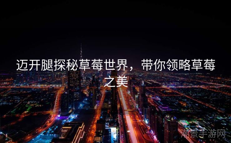 迈开腿探秘草莓世界，带你领略草莓之美