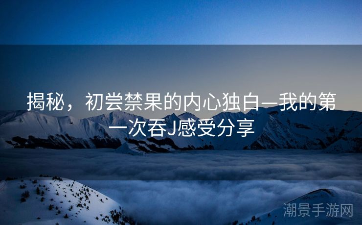 揭秘，初尝禁果的内心独白—我的第一次吞J感受分享