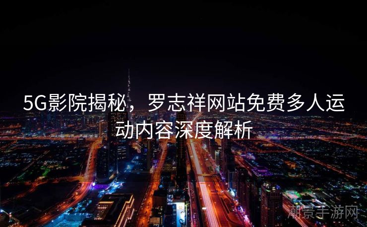 5G影院揭秘，罗志祥网站免费多人运动内容深度解析