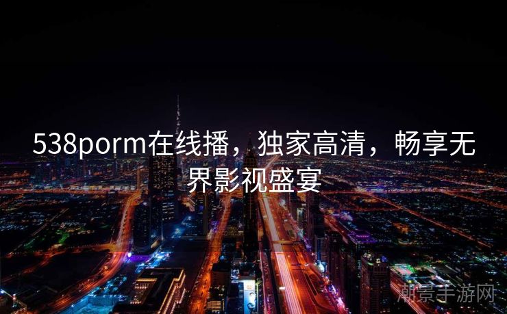 538porm在线播，独家高清，畅享无界影视盛宴