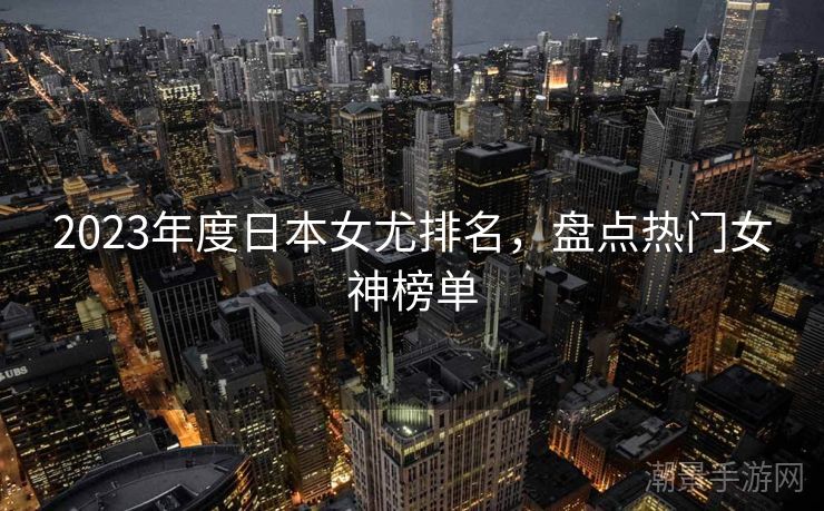 2023年度日本女尤排名，盘点热门女神榜单