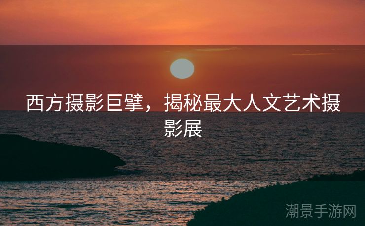 西方摄影巨擘，揭秘最大人文艺术摄影展