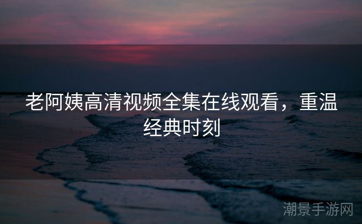 老阿姨高清视频全集在线观看，重温经典时刻