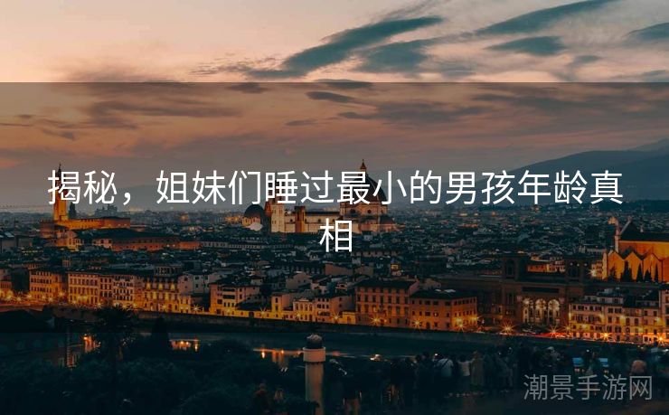 揭秘，姐妹们睡过最小的男孩年龄真相