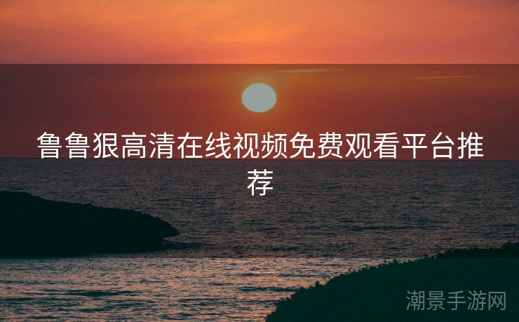 鲁鲁狠高清在线视频免费观看平台推荐