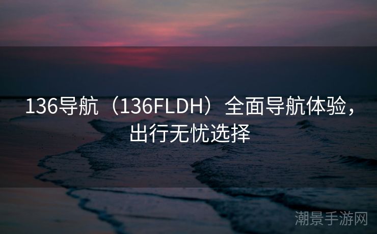 136导航（136FLDH）全面导航体验，出行无忧选择