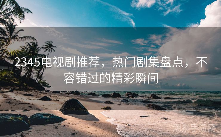 2345电视剧推荐，热门剧集盘点，不容错过的精彩瞬间