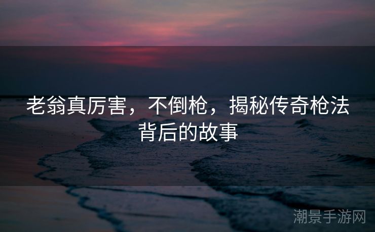 老翁真厉害，不倒枪，揭秘传奇枪法背后的故事