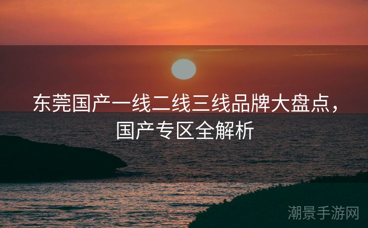 东莞国产一线二线三线品牌大盘点，国产专区全解析