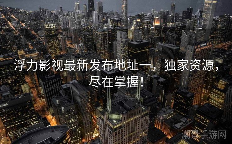 浮力影视最新发布地址一，独家资源，尽在掌握！