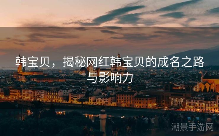 韩宝贝，揭秘网红韩宝贝的成名之路与影响力