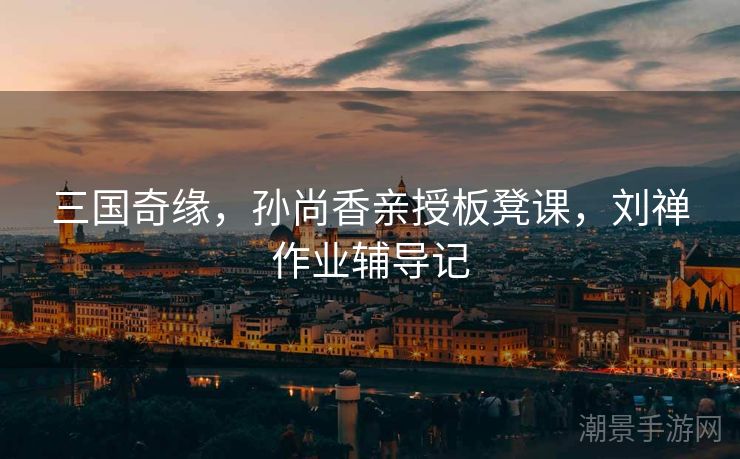 三国奇缘，孙尚香亲授板凳课，刘禅作业辅导记