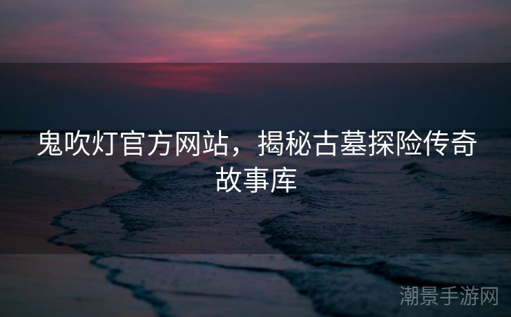 鬼吹灯官方网站，揭秘古墓探险传奇故事库