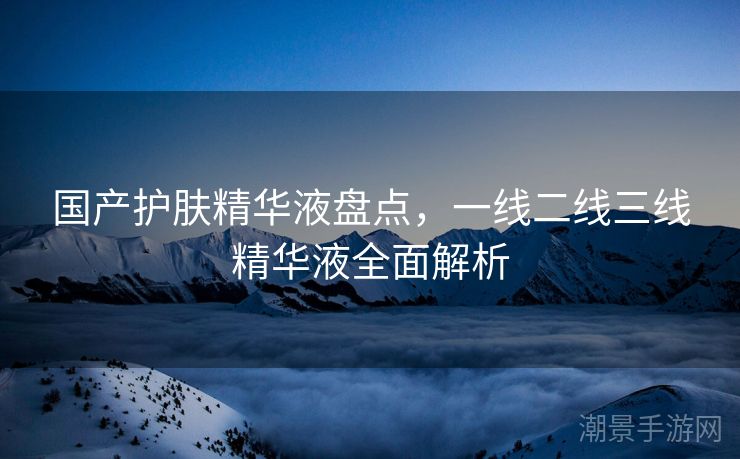 国产护肤精华液盘点，一线二线三线精华液全面解析