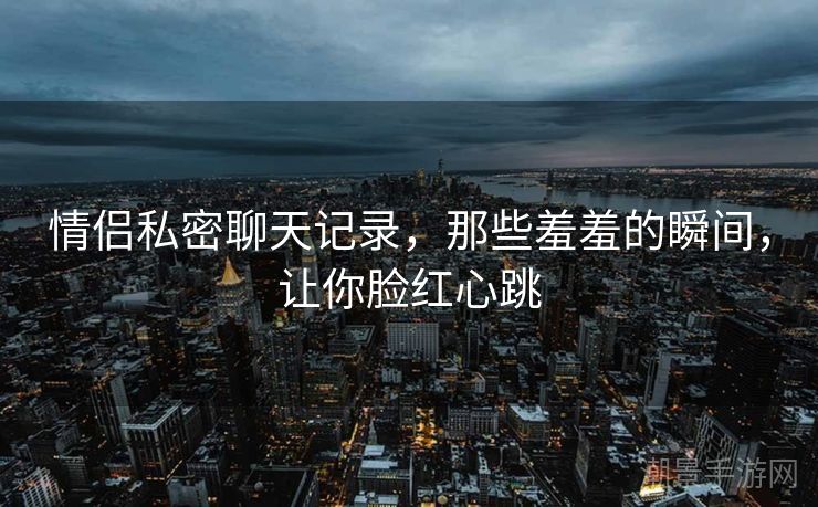 情侣私密聊天记录，那些羞羞的瞬间，让你脸红心跳