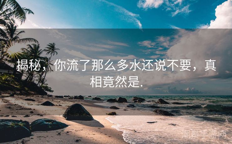 揭秘，你流了那么多水还说不要，真相竟然是.