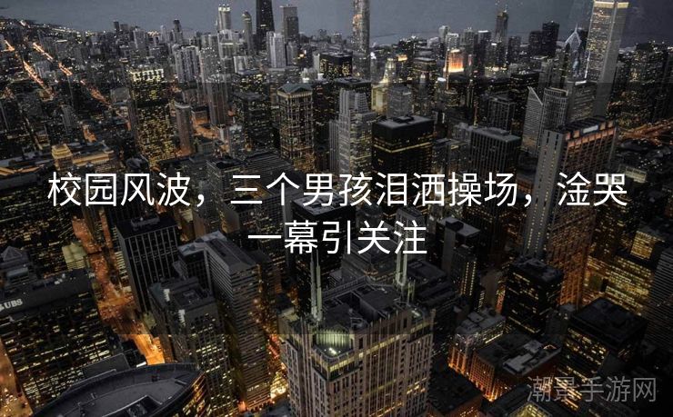 校园风波，三个男孩泪洒操场，淦哭一幕引关注