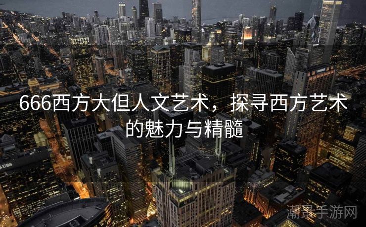 666西方大但人文艺术，探寻西方艺术的魅力与精髓