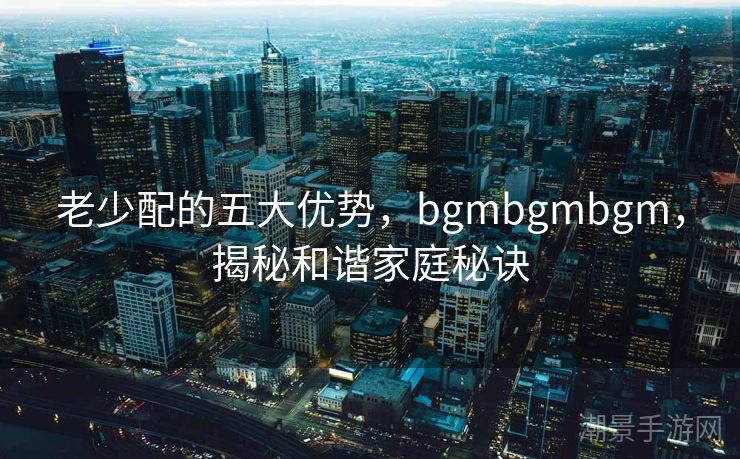 老少配的五大优势，bgmbgmbgm，揭秘和谐家庭秘诀