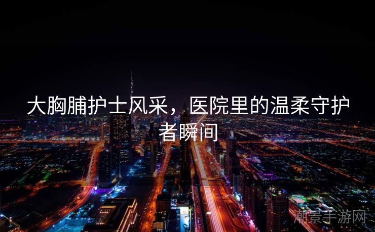 大胸脯护士风采，医院里的温柔守护者瞬间
