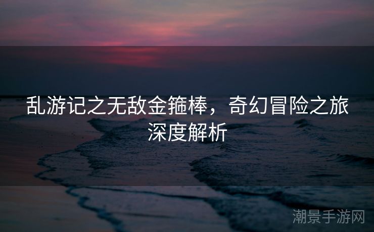 乱游记之无敌金箍棒，奇幻冒险之旅深度解析