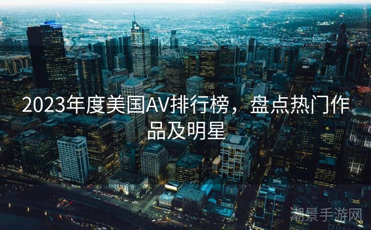 2023年度美国AV排行榜，盘点热门作品及明星