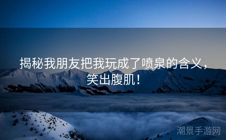 揭秘我朋友把我玩成了喷泉的含义，笑出腹肌！