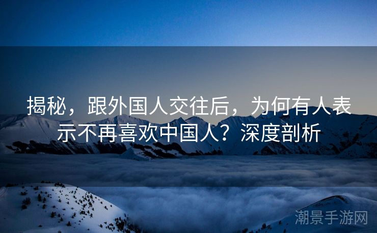 揭秘,跟外国人交往后,为何有人表示不再喜欢中国人?深度剖析 揭秘,跟外国人交往后,为何有人表示不再喜欢中国人?深度剖析