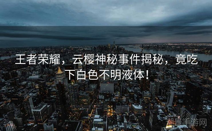 王者荣耀，云樱神秘事件揭秘，竟吃下白色不明液体！