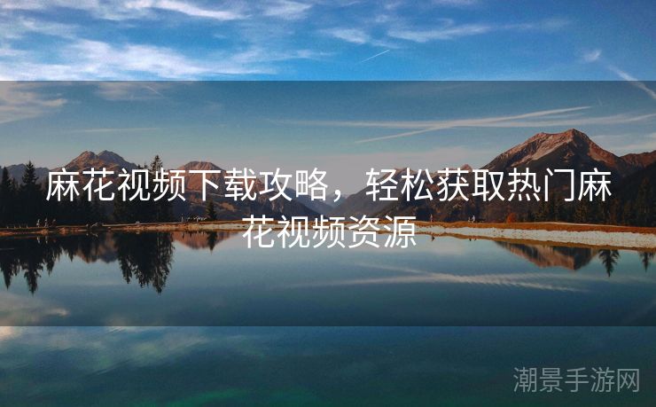 麻花视频下载攻略，轻松获取热门麻花视频资源