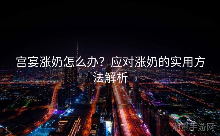 宫宴涨奶怎么办？应对涨奶的实用方法解析