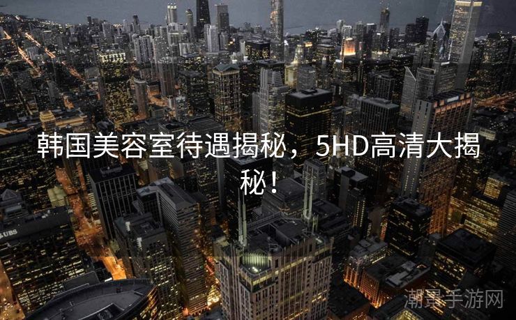 韩国美容室待遇揭秘，5HD高清大揭秘！