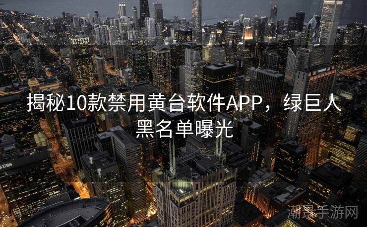 揭秘10款禁用黄台软件APP，绿巨人黑名单曝光