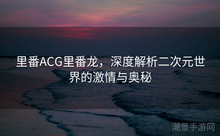 里番ACG里番龙，深度解析二次元世界的激情与奥秘