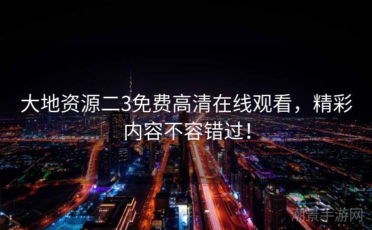 大地资源二3免费高清在线观看，精彩内容不容错过！