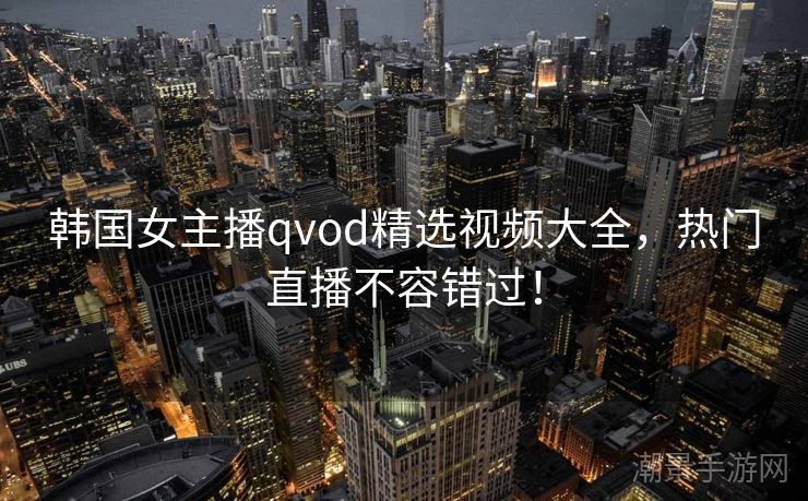 韩国女主播qvod精选视频大全，热门直播不容错过！